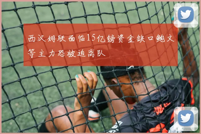 西汉姆联面临15亿镑资金缺口鲍文等主力恐被迫离队