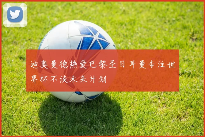 迪奥曼德热爱巴黎圣日耳曼专注世界杯不谈未来计划