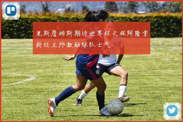 里斯詹姆斯期待世界杯之旅阿隆索新任主帅激励球队士气