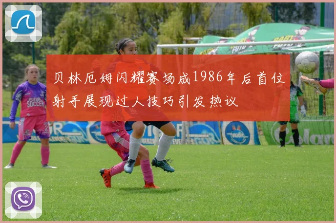 贝林厄姆闪耀赛场成1986年后首位射手展现过人技巧引发热议