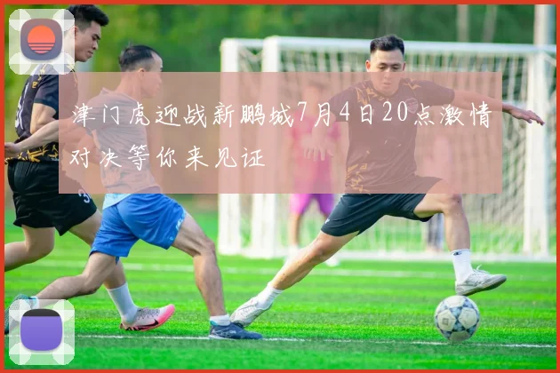 津门虎迎战新鹏城7月4日20点激情对决等你来见证