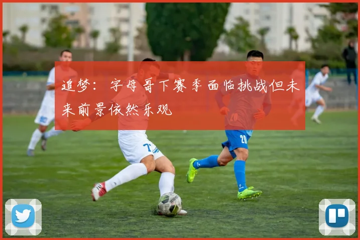 追梦：字母哥下赛季面临挑战但未来前景依然乐观