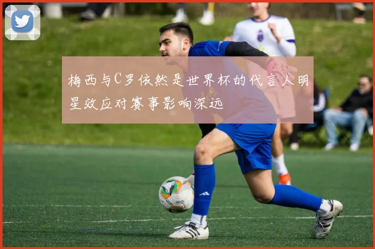 梅西与C罗依然是世界杯的代言人明星效应对赛事影响深远