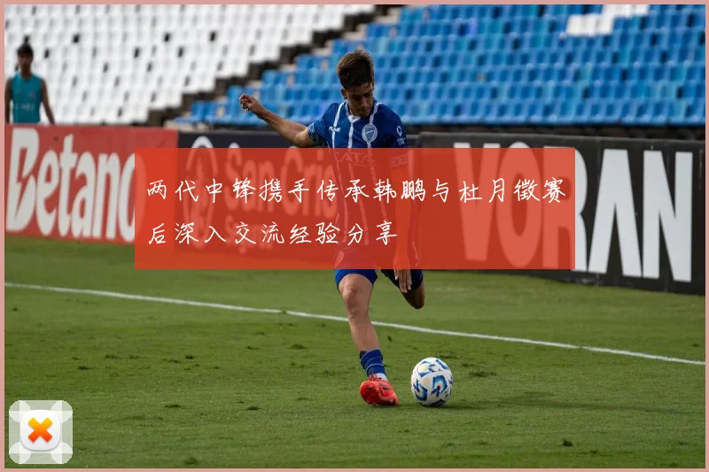 两代中锋携手传承韩鹏与杜月徵赛后深入交流经验分享