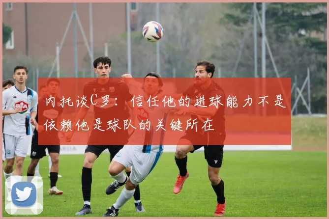 内托谈C罗：信任他的进球能力不是依赖他是球队的关键所在