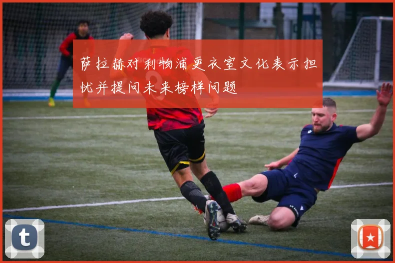 萨拉赫对利物浦更衣室文化表示担忧并提问未来榜样问题