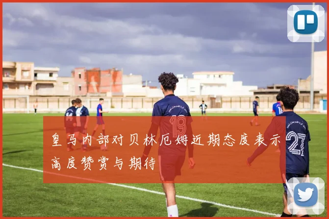 皇马内部对贝林厄姆近期态度表示高度赞赏与期待