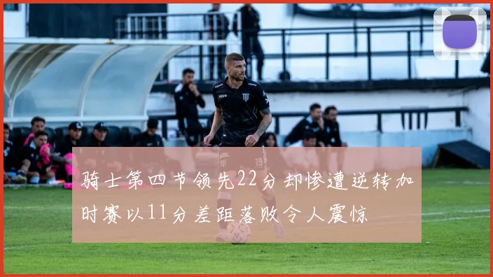 骑士第四节领先22分却惨遭逆转加时赛以11分差距落败令人震惊