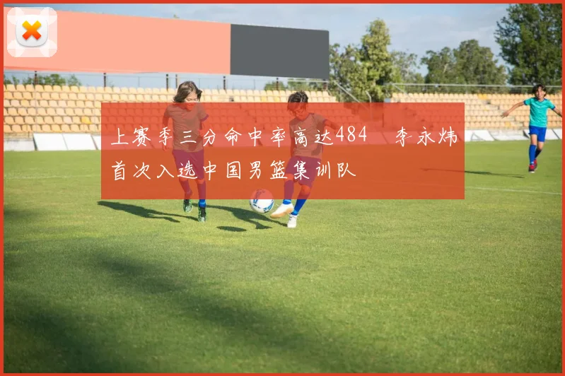 上赛季三分命中率高达484偰李永炜首次入选中国男篮集训队