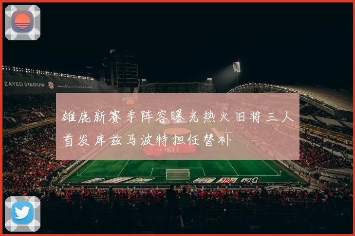 雄鹿新赛季阵容曝光热火旧将三人首发库兹马波特担任替补