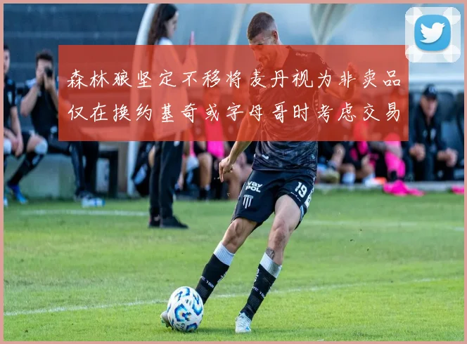 森林狼坚定不移将麦丹视为非卖品仅在换约基奇或字母哥时考虑交易